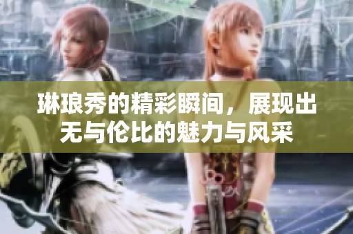 琳琅秀的精彩瞬间，展现出无与伦比的魅力与风采