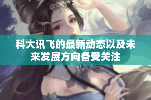 科大讯飞的最新动态以及未来发展方向备受关注