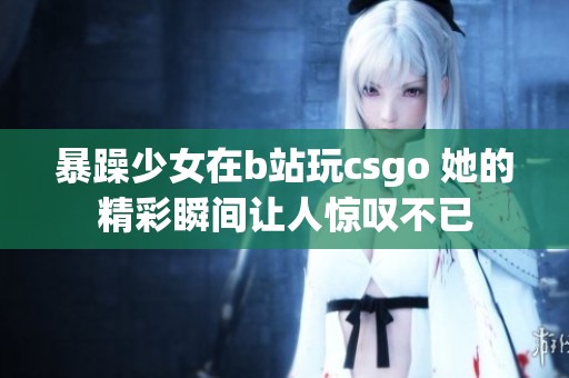 暴躁少女在b站玩csgo 她的精彩瞬间让人惊叹不已