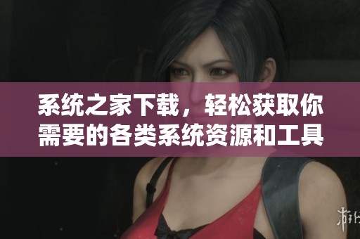 系统之家下载，轻松获取你需要的各类系统资源和工具