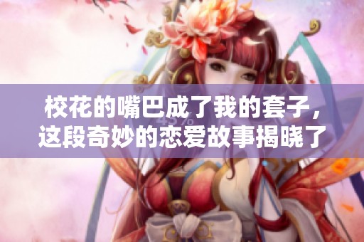 校花的嘴巴成了我的套子，这段奇妙的恋爱故事揭晓了真相