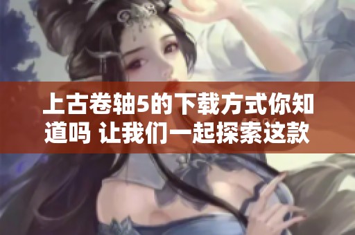 上古卷轴5的下载方式你知道吗 让我们一起探索这款经典游戏的世界