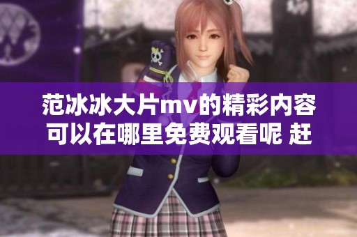 范冰冰大片mv的精彩内容可以在哪里免费观看呢 赶快来看看吧