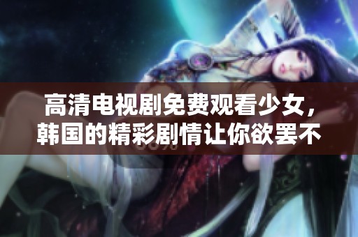 高清电视剧免费观看少女，韩国的精彩剧情让你欲罢不能