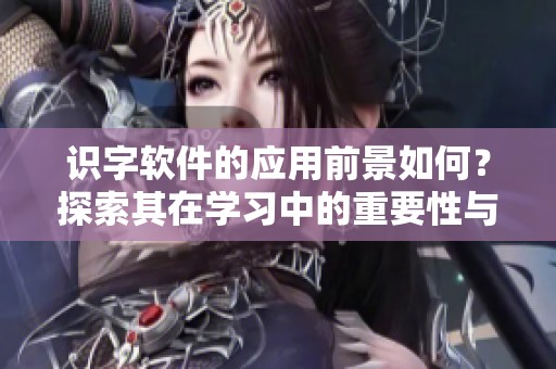 识字软件的应用前景如何？探索其在学习中的重要性与实用价值