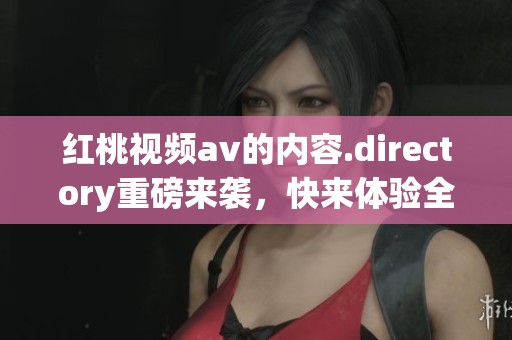 红桃视频**的内容.directory重磅来袭，快来体验全新的观看频道吧