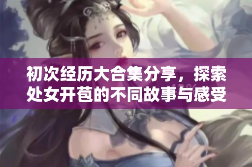 初次经历大合集分享，探索处女开苞的不同故事与感受