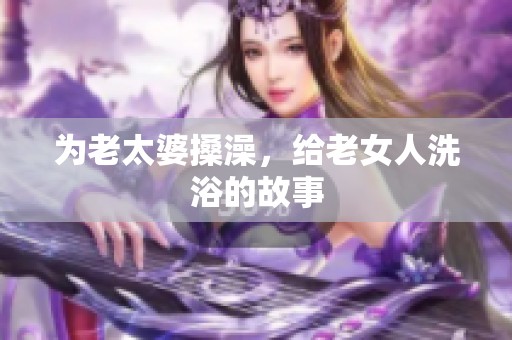 为老太婆搡澡，给老女人洗浴的故事