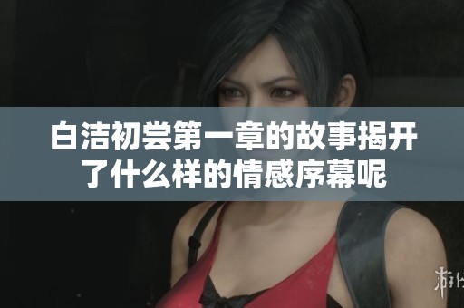 白洁初尝第一章的故事揭开了什么样的情感序幕呢