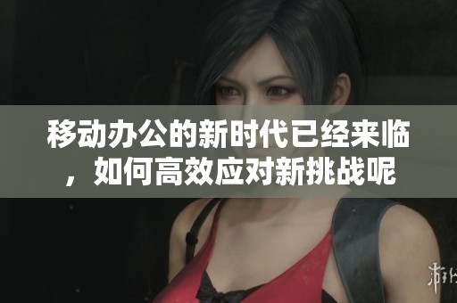 移动办公的新时代已经来临，如何高效应对新挑战呢