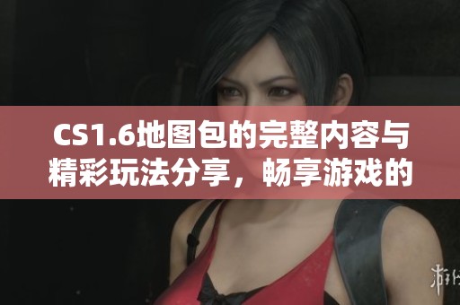 CS1.6地图包的完整内容与精彩玩法分享，畅享游戏的新体验