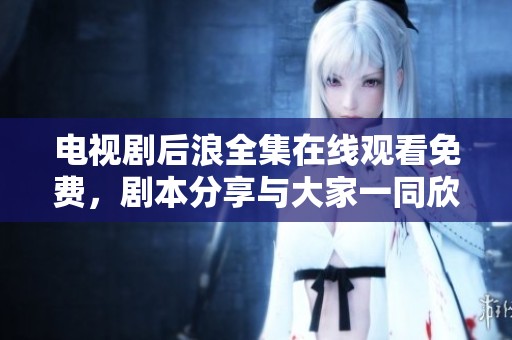 电视剧后浪全集在线观看免费，剧本分享与大家一同欣赏精彩内容
