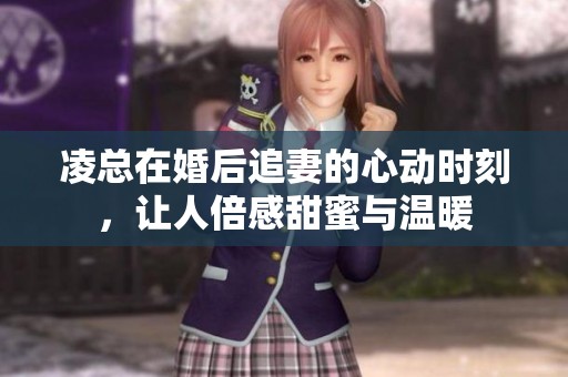 凌总在婚后追妻的心动时刻，让人倍感甜蜜与温暖