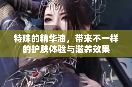 特殊的精华油，带来不一样的护肤体验与滋养效果