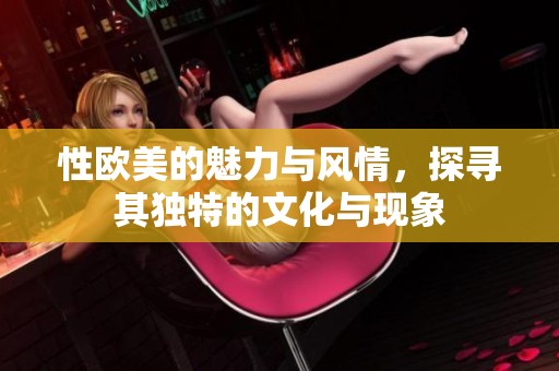 性欧美的魅力与风情，探寻其独特的文化与现象