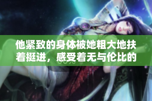 他紧致的身体被她粗大地扶着挺进，感受着无与伦比的快感与深情。
