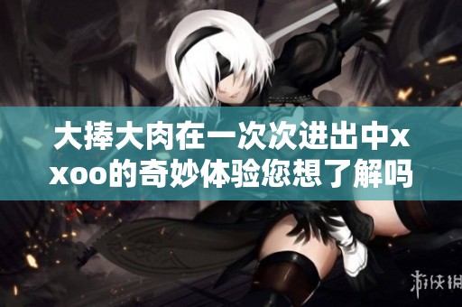 大捧大肉在一次次进出中xxoo的奇妙体验您想了解吗