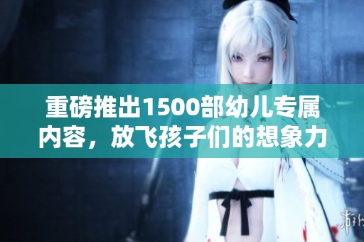 重磅推出1500部幼儿专属内容，放飞孩子们的想象力与创造力
