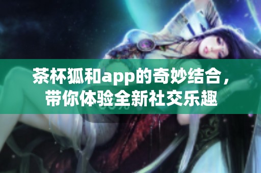 茶杯狐和app的奇妙结合，带你体验全新社交乐趣