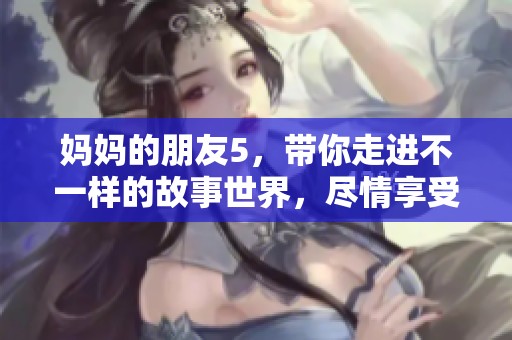 妈妈的朋友5，带你走进不一样的故事世界，尽情享受每一个精彩瞬间