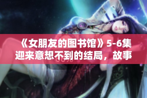 《女朋友的图书馆》5-6集迎来意想不到的结局，故事画上完美句号