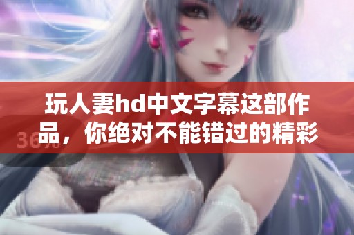玩人妻hd中文字幕这部作品，你绝对不能错过的精彩内容！