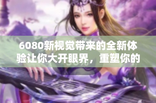 6080新视觉带来的全新体验让你大开眼界，重塑你的视听感受