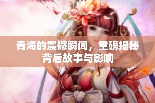 青海的震撼瞬间，重磅揭秘背后故事与影响