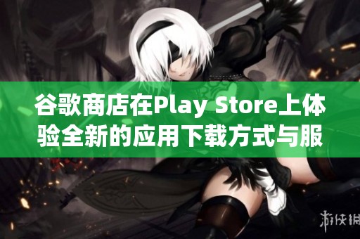 谷歌商店在Play Store上体验全新的应用下载方式与服务
