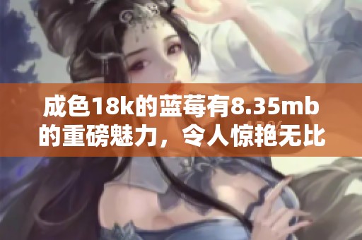 成色18k的蓝莓有8.35mb的重磅魅力，令人惊艳无比的体验在等待你。