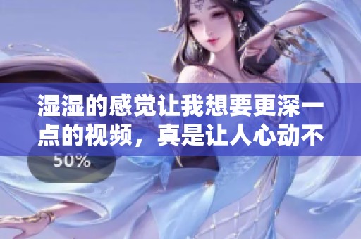 湿湿的感觉让我想要更深一点的视频，真是让人心动不已啊！
