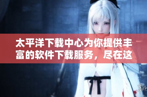太平洋下载中心为你提供丰富的软件下载服务，尽在这里等你来探索
