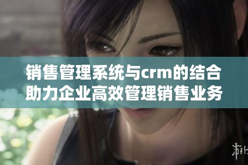 销售管理系统与crm的结合助力企业高效管理销售业务