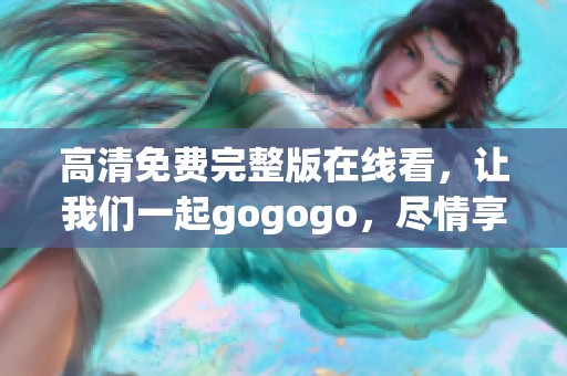 高清免费完整版在线看，让我们一起gogogo，尽情享受精彩内容吧