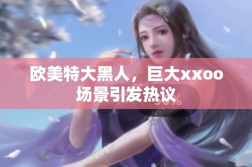 欧美特大黑人，巨大xxoo场景引发热议