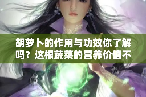 胡萝卜的作用与功效你了解吗？这根蔬菜的营养价值不可小觑！