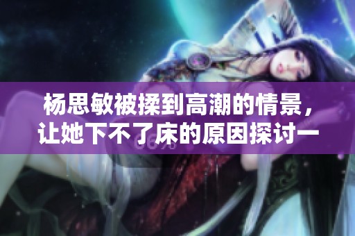 杨思敏被揉到高潮的情景，让她下不了床的原因探讨一下