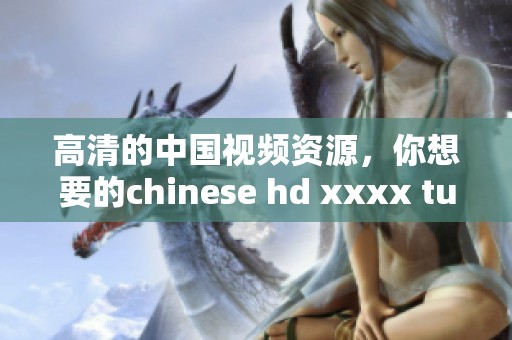 高清的中国视频资源，你想要的chinese hd xxxx tube就在这里！