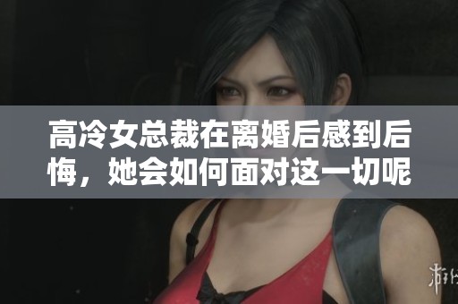 高冷女总裁在离婚后感到后悔，她会如何面对这一切呢
