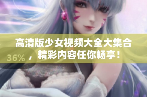 高清版少女视频大全大集合，精彩内容任你畅享！