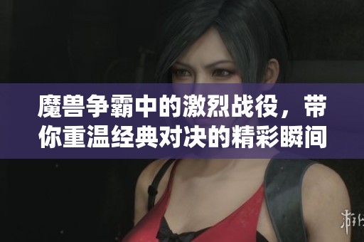 魔兽争霸中的激烈战役，带你重温经典对决的精彩瞬间