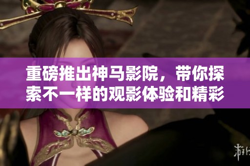 重磅推出神马影院，带你探索不一样的观影体验和精彩内容