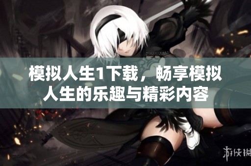 模拟人生1下载，畅享模拟人生的乐趣与精彩内容