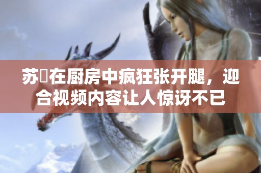 苏玥在厨房中疯狂张开腿，迎合视频内容让人惊讶不已
