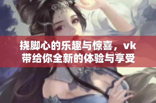 挠脚心的乐趣与惊喜，vk带给你全新的体验与享受