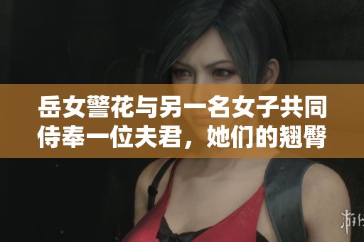 岳女警花与另一名女子共同侍奉一位夫君，她们的翘臀令人瞩目