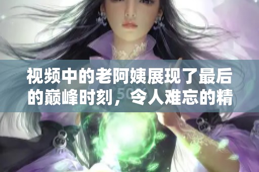 视频中的老阿姨展现了最后的巅峰时刻，令人难忘的精彩瞬间。