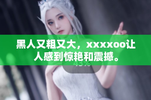 黑人又粗又大，xxxxoo让人感到惊艳和震撼。