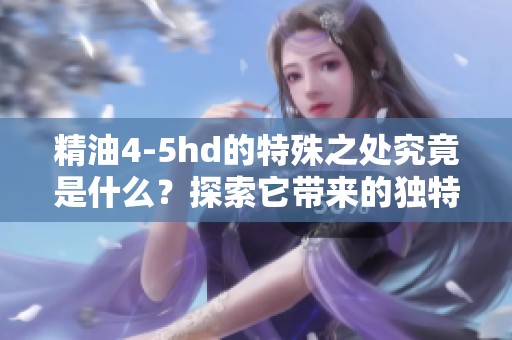 精油4-5hd的特殊之处究竟是什么？探索它带来的独特体验与功效