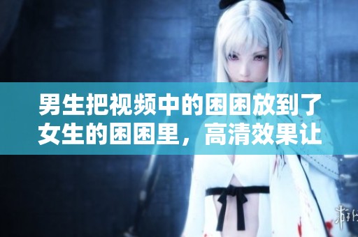 男生把视频中的困困放到了女生的困困里，高清效果让人惊艳不已。